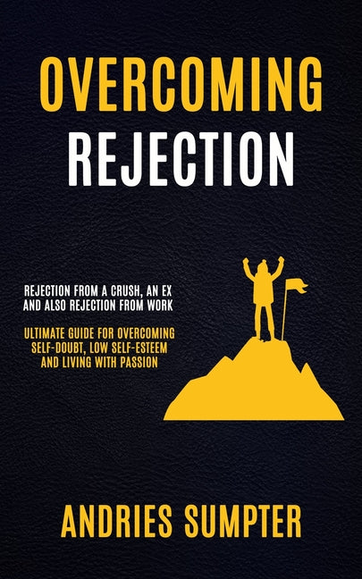 Overcoming Rejection: Rejection From A Crush, An Ex And Also Rejection From Work (Ultimate Guide For Overcoming Self-doubt, Low Self-esteem And Living