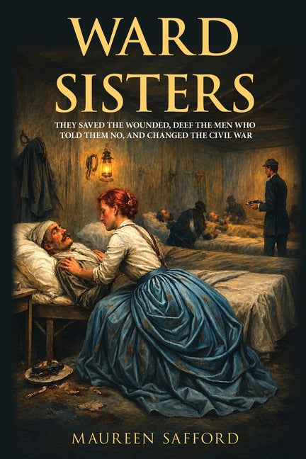 Ward Sisters: They Saved the Wounded, Defied the Men Who Told Them No, and Changed the Civil War