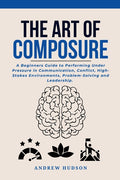 The Art of Composure: A Beginners Guide to Performing Under Pressure in Communication, Conflict, High-Stakes Environments, Problem-Solving and Leadership.