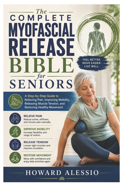 The Complete Myofascial Release Bible for Seniors: A Step-by-Step Guide to Relieving Pain, Improving Mobility, Releasing Muscle Tension, and Restoring Hea