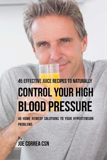 45 Effective Juice Recipes to Naturally Control Your High Blood Pressure: 45 Home Remedy Solutions to Your Hypertension Problems