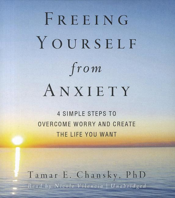 Freeing Yourself from Anxiety: Four Simple Steps to Overcome Worry and Create the Life You Want
