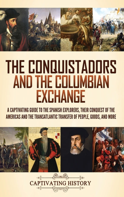 The Conquistadors and the Columbian Exchange: A Captivating Guide to the Spanish Explorers, their Conquest of the Americas and the Transatlantic Transfer