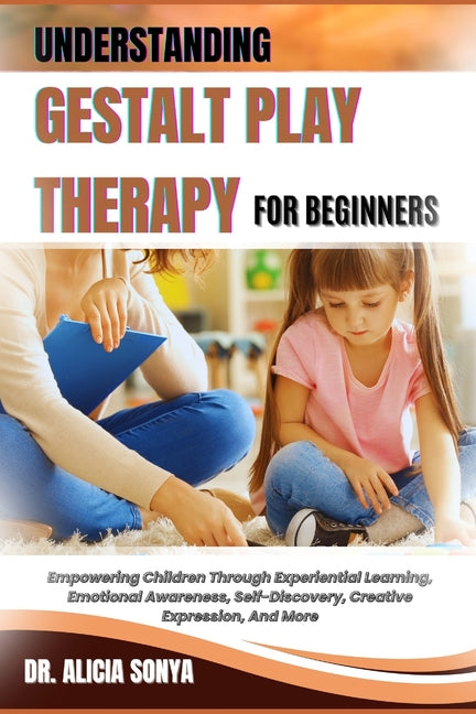 Understanding Gestalt Play Therapy for Beginners: Empowering Children Through Experiential Learning, Emotional Awareness, Self-Discovery, Creative Exp
