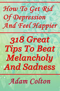 How To Get Rid Of Depression And Feel Happier: 318 Great Tips To Beat Melancholy And Sadness
