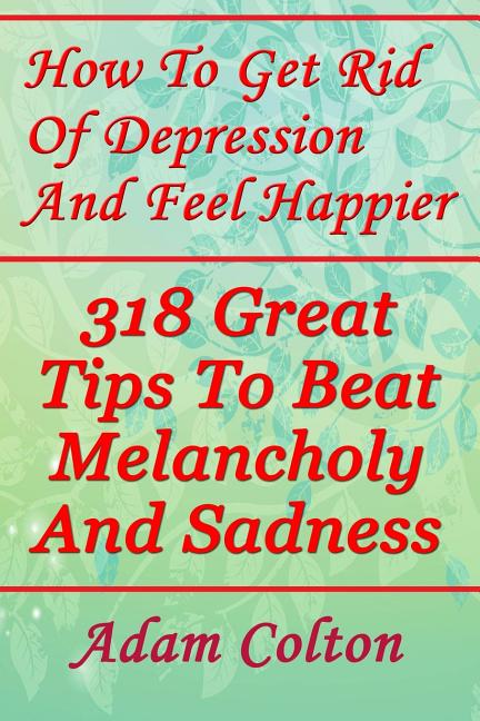How To Get Rid Of Depression And Feel Happier: 318 Great Tips To Beat Melancholy And Sadness