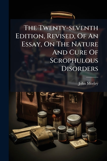 The Twenty-seventh Edition, Revised, Of An Essay, On The Nature And Cure Of Scrophulous Disorders: Commonly Called The King's Evil