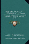 Yale Endowments: A Description Of The Various Gifts And Bequests Establishing Permanent University Funds (1917)