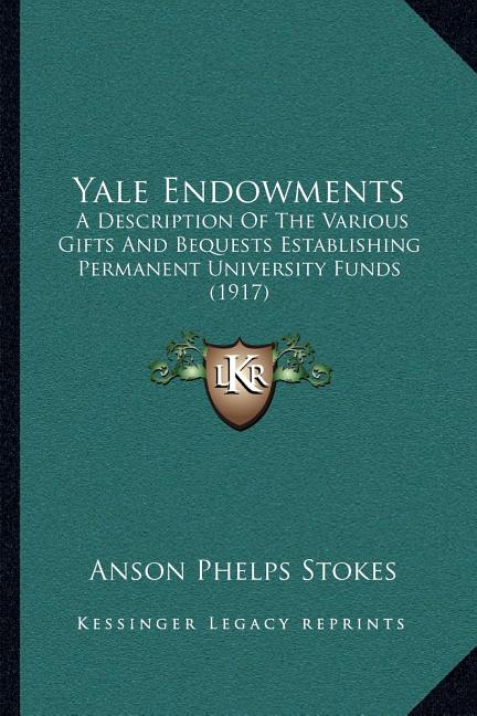 Yale Endowments: A Description Of The Various Gifts And Bequests Establishing Permanent University Funds (1917)