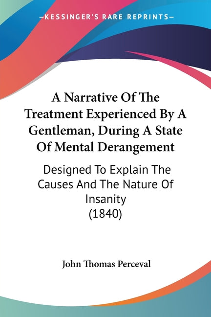 A Narrative Of The Treatment Experienced By A Gentleman, During A State Of Mental Derangement: Designed To Explain The Causes And The Nature Of Insanity