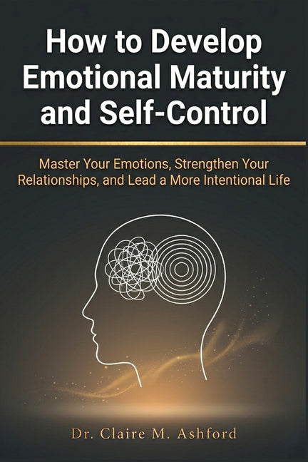 How to Develop Emotional Maturity and Self-Control: Master Your Emotions, Strengthen Your Relationships, and Lead a More Intentional Life