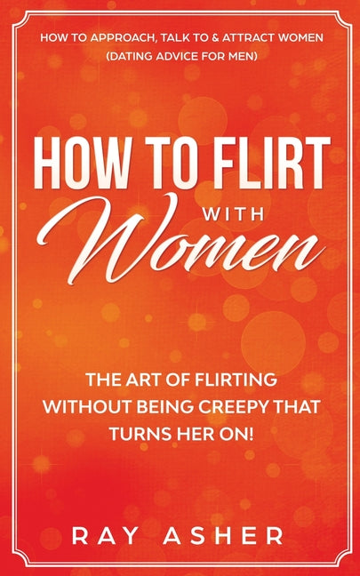 How to Flirt with Women: The Art of Flirting Without Being Creepy That Turns Her On! How to Approach, Talk to & Attract Women (Dating Advice for Men)