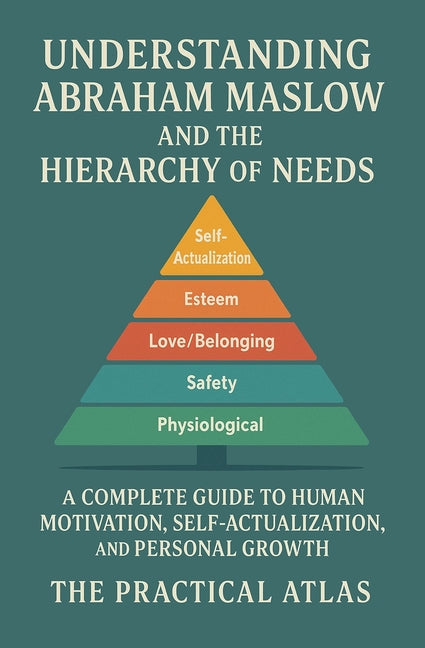 Understanding Abraham Maslow and The Hierarchy of Needs: A Complete Guide to Human Motivation, Self-Actualization, and Personal Growth