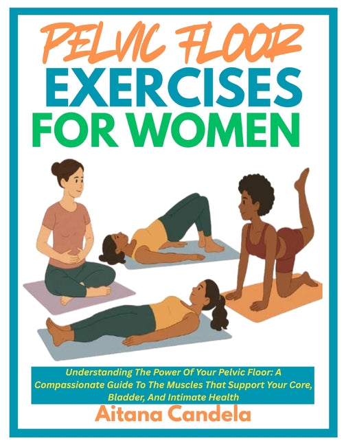 Pelvic Floor Exercises for Women: Understanding The Power Of Your Pelvic Floor: A Compassionate Guide To The Muscles That Support Your Core, Bladder,