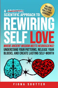 A Scientific Approach to Rewiring Self Love: Where Ancient Wisdom Meets Neuroscience: Understand Your Patterns, Release Your Blocks, and Create Lasting