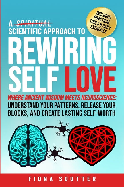A Scientific Approach to Rewiring Self Love: Where Ancient Wisdom Meets Neuroscience: Understand Your Patterns, Release Your Blocks, and Create Lasting