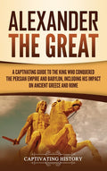 Alexander the Great: A Captivating Guide to the King Who Conquered the Persian Empire and Babylon, Including His Impact on Ancient Greece and Rome
