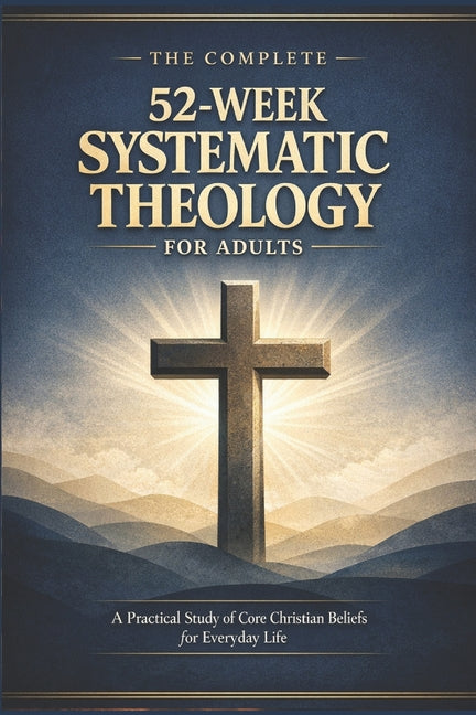 The Complete 52-Week Systematic Theology for Adults: A Practical Study of Core Christian Beliefs for Everyday life