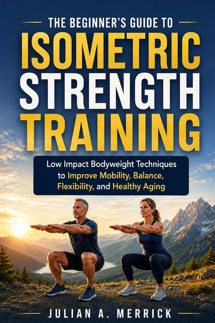 The Beginner's Guide to Isometric Strength Training: Low Impact Bodyweight Techniques to Improve Mobility, Balance, Flexibility, and Healthy Aging