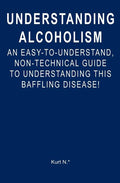 Understanding Alcoholism: An Easy-to-Understand, Non-Technical Guide to Understanding This Baffling Disease!