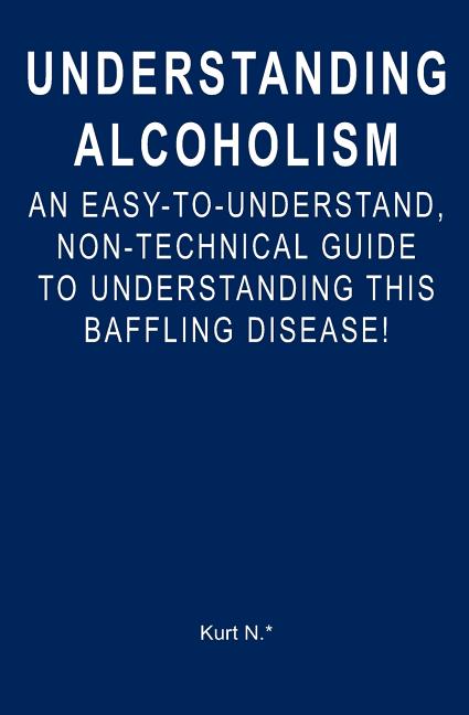 Understanding Alcoholism: An Easy-to-Understand, Non-Technical Guide to Understanding This Baffling Disease!