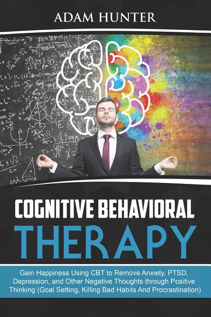 Cognitive Behavioral Therapy: Gain Happiness Using CBT to Remove Anxiety, PTSD, Depression, and Other Negative Thoughts through Positive Thinking (G