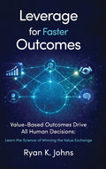 Leverage for Faster Outcomes: Value-Based Outcomes Drive All Human Decisions: Learn the Science of Winning the Value Exchange