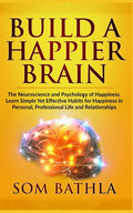 Build A Happier Brain: The Neuroscience and Psychology of Happiness. Learn Simple Yet Effective Habits for Happiness in Personal, Professional Life an