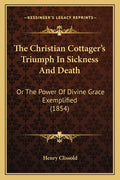 The Christian Cottager's Triumph In Sickness And Death: Or The Power Of Divine Grace Exemplified (1854)