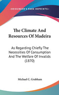The Climate And Resources Of Madeira: As Regarding Chiefly The Necessities Of Consumption And The Welfare Of Invalids (1870)