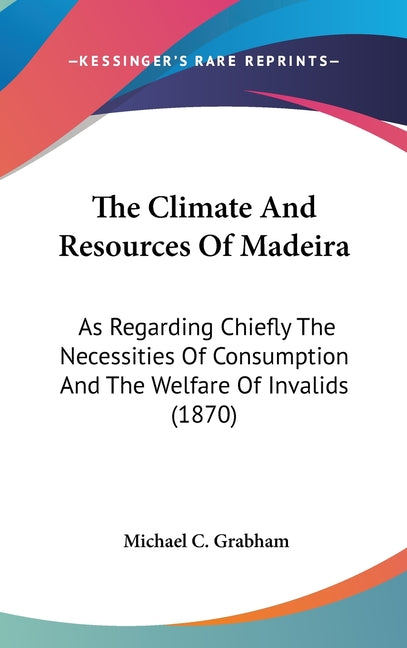 The Climate And Resources Of Madeira: As Regarding Chiefly The Necessities Of Consumption And The Welfare Of Invalids (1870)