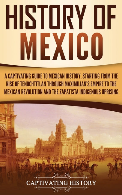 History of Mexico: A Captivating Guide to Mexican History, Starting from the Rise of Tenochtitlan through Maximilian's Empire to the Mexican Revolutio