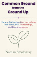 Common Ground from the Ground Up: How rethinking politics can help us feel heard, heal relationships, and fix our democracy