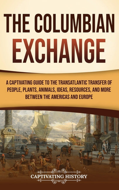 The Columbian Exchange: A Captivating Guide to the Transatlantic Transfer of People, Plants, Animals, Ideas, Resources, and More Between the Americas and