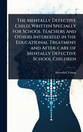 The Mentally Defective Child; Written Specially for School Teachers and Others Interested in the Educational Treatment and After-care of Mentally Defectiv
