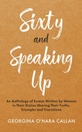 Sixty and Speaking Up: An Anthology of Essays Written by Women in their Sixties Sharing their Truths, Triumphs and Transitions
