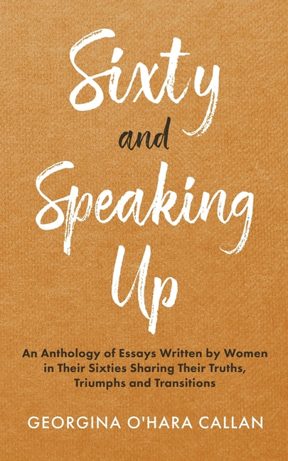 Sixty and Speaking Up: An Anthology of Essays Written by Women in their Sixties Sharing their Truths, Triumphs and Transitions
