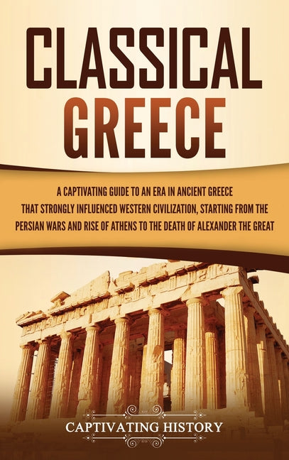 Classical Greece: A Captivating Guide to an Era in Ancient Greece That Strongly Influenced Western Civilization, Starting from the Persian Wars and Ri