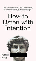 How to Listen with Intention: The Foundation of True Connection, Communication, and Relationships: The Foundation of True Connection, Communication, a
