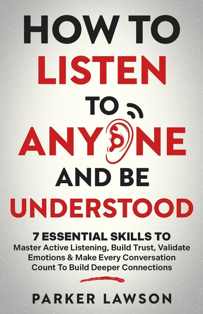 How to Listen to Anyone and Be Understood: 7 Essential Skills to Master Active Listening, Build Trust, Validate Emotions & Make Every Conversation Cou
