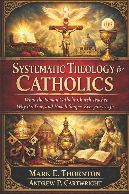 Systematic Theology for Catholics: What the Roman Catholic Church Teaches, Why It's True, and How It Shapes Everyday Life