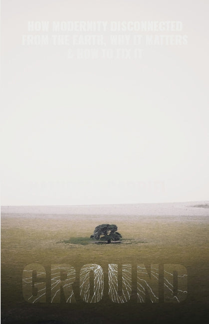 Ground: How Modernity Disconnected from the Earth, Why it Matters, & How to Fix It