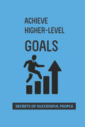 Achieve Higher-Level Goals: Secrets Of Successful People: Process Of Achieving Goals