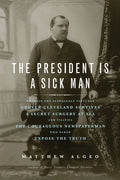 The President Is a Sick Man: Wherein the Supposedly Virtuous Grover Cleveland Survives a Secret Surgery at Sea and Vilifies the Courageous Newspaperman Wh