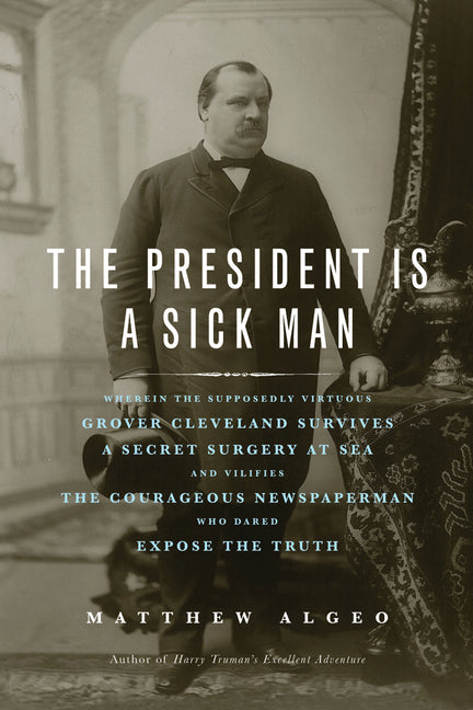 The President Is a Sick Man: Wherein the Supposedly Virtuous Grover Cleveland Survives a Secret Surgery at Sea and Vilifies the Courageous Newspaperman Wh