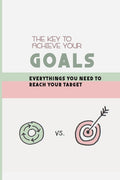 The Key To Achieve Your Goals: Everythings You Need To Reach Your Target: Strategy For Setting Goals In Life