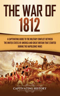 The War of 1812: A Captivating Guide to the Military Conflict between the United States of America and Great Britain That Started during the Napoleonic Wa