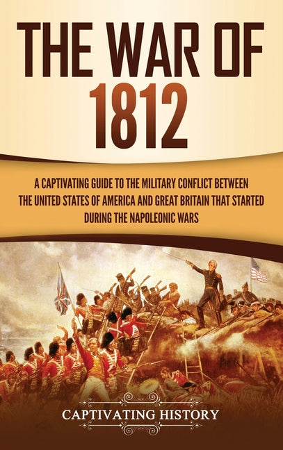 The War of 1812: A Captivating Guide to the Military Conflict between the United States of America and Great Britain That Started during the Napoleonic Wa