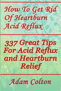 How To Get Rid Of Heartburn Acid Reflux: 337 Great Tips For Acid Reflux and Heartburn Relief