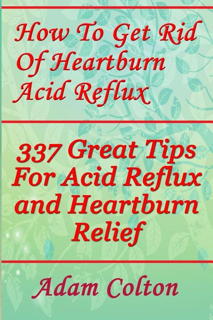 How To Get Rid Of Heartburn Acid Reflux: 337 Great Tips For Acid Reflux and Heartburn Relief